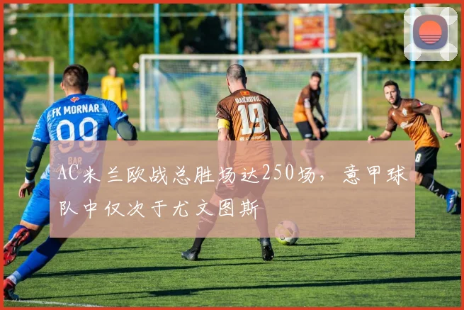 AC米兰欧战总胜场达250场,意甲球队中仅次于尤文图斯