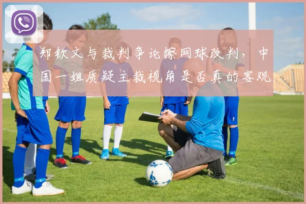 郑钦文与裁判争论擦网球改判,中国一姐质疑主裁视角是否真的客观公正?