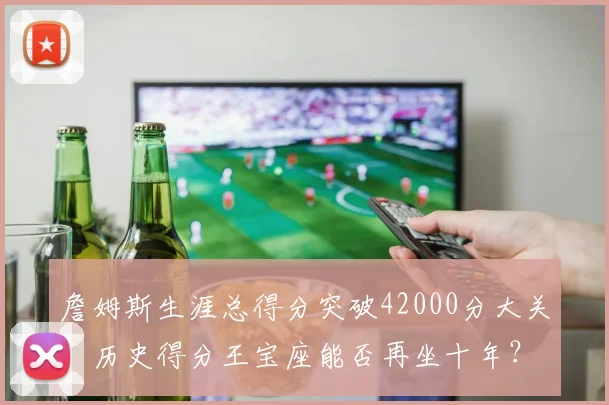 詹姆斯生涯总得分突破42000分大关，历史得分王宝座能否再坐十年？