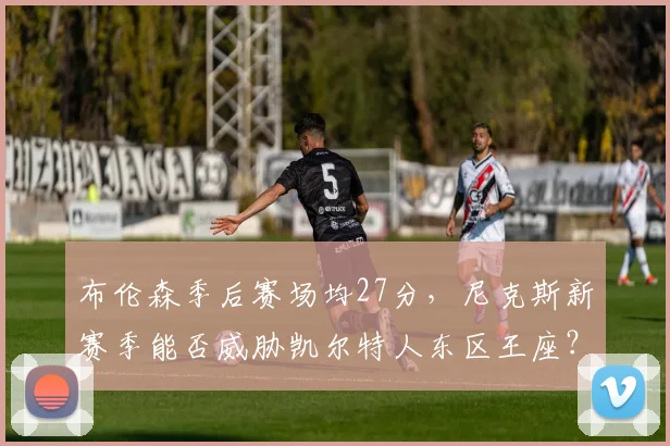布伦森季后赛场均27分，尼克斯新赛季能否威胁凯尔特人东区王座？