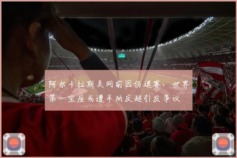 阿尔卡拉斯美网前因伤退赛，世界第一宝座或遭辛纳反超引发争议