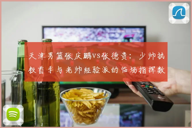 天津男篮张庆鹏vs张德贵：少帅执教首季与老帅经验派的临场指挥数据