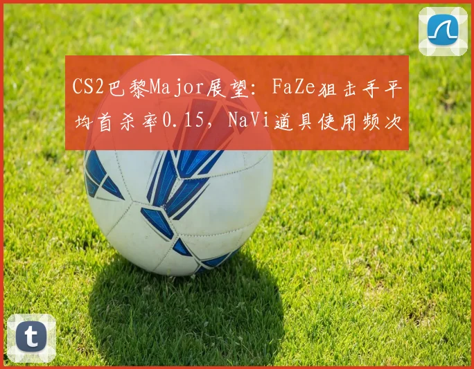 CS2巴黎Major展望：FaZe狙击手平均首杀率0.15，NaVi道具使用频次创赛季新高